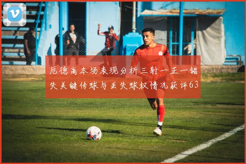 厄德高本场表现分析三射一正一错失关键传球与丢失球权情况获评63分