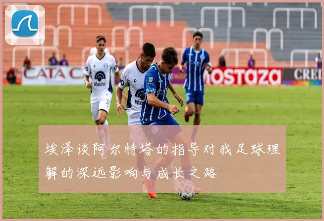 埃泽谈阿尔特塔的指导对我足球理解的深远影响与成长之路