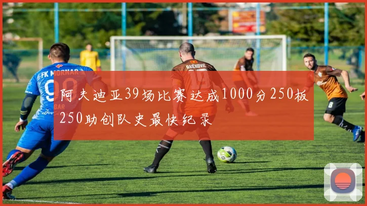 阿夫迪亚39场比赛达成1000分250板250助创队史最快纪录