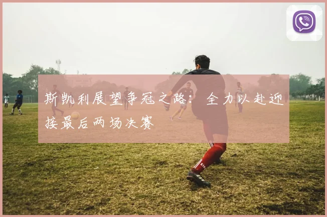 斯凯利展望争冠之路：全力以赴迎接最后两场决赛