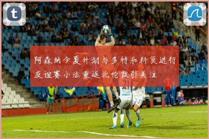 阿森纳今夏计划与多特和科莫进行友谊赛小法重返北伦敦引关注