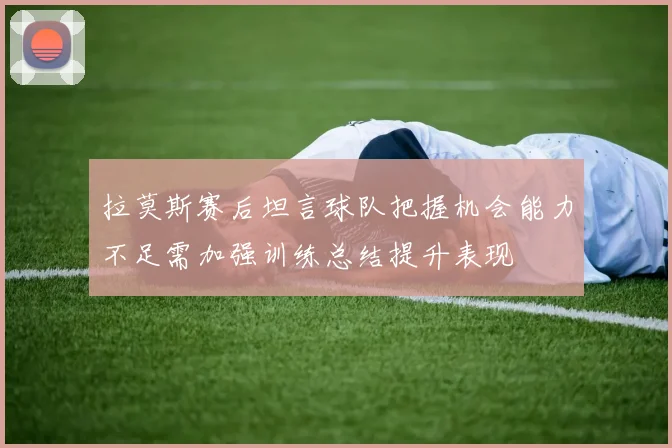 拉莫斯赛后坦言球队把握机会能力不足需加强训练总结提升表现