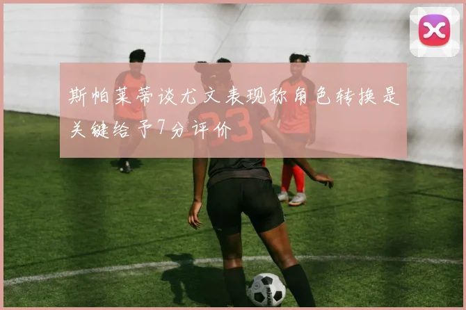 斯帕莱蒂谈尤文表现称角色转换是关键给予7分评价