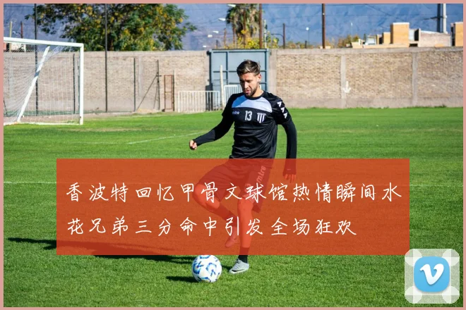 香波特回忆甲骨文球馆热情瞬间水花兄弟三分命中引发全场狂欢