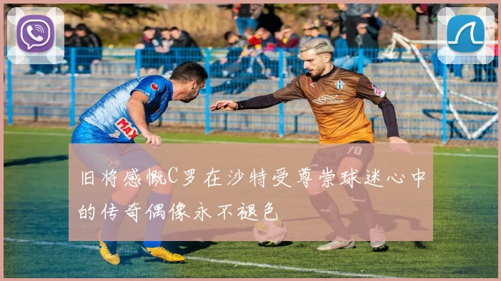 旧将感慨C罗在沙特受尊崇球迷心中的传奇偶像永不褪色