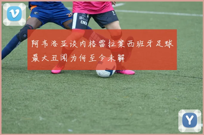 阿韦洛亚谈内格雷拉案西班牙足球最大丑闻为何至今未解