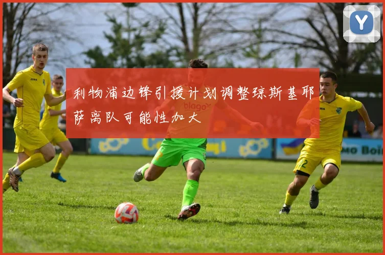 利物浦边锋引援计划调整琼斯基耶萨离队可能性加大