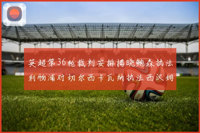 英超第36轮裁判安排揭晓鲍森执法利物浦对切尔西卡瓦纳执法西汉姆对阿森纳