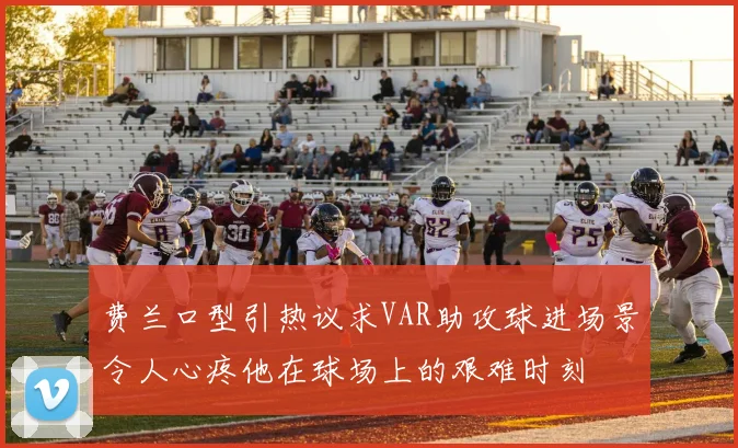费兰口型引热议求VAR助攻球进场景令人心疼他在球场上的艰难时刻