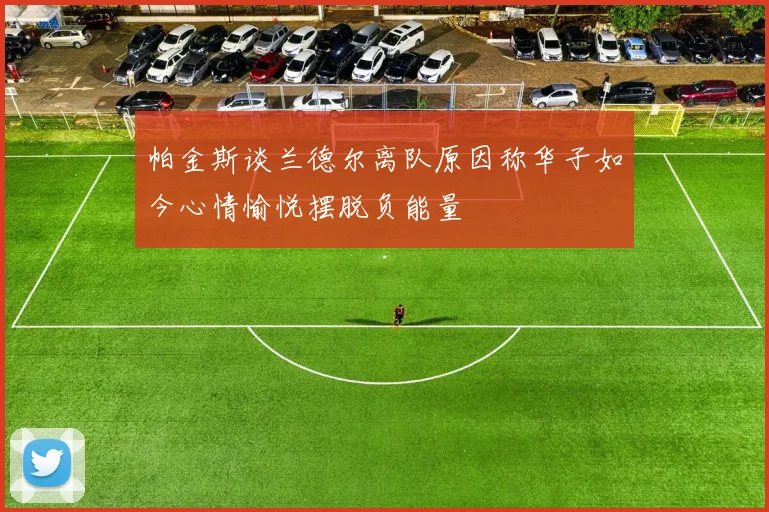 帕金斯谈兰德尔离队原因称华子如今心情愉悦摆脱负能量