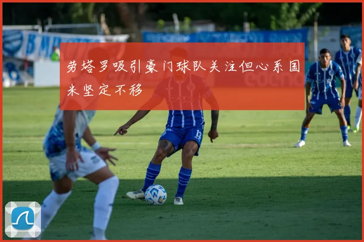 劳塔罗吸引豪门球队关注但心系国米坚定不移