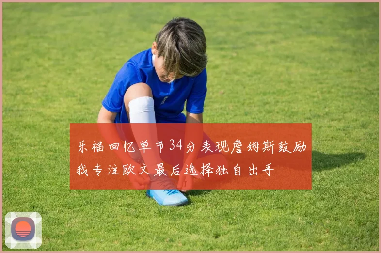 乐福回忆单节34分表现詹姆斯鼓励我专注欧文最后选择独自出手
