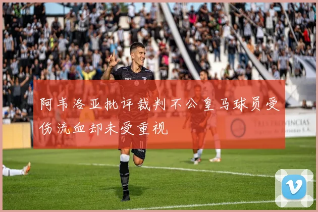 阿韦洛亚批评裁判不公皇马球员受伤流血却未受重视