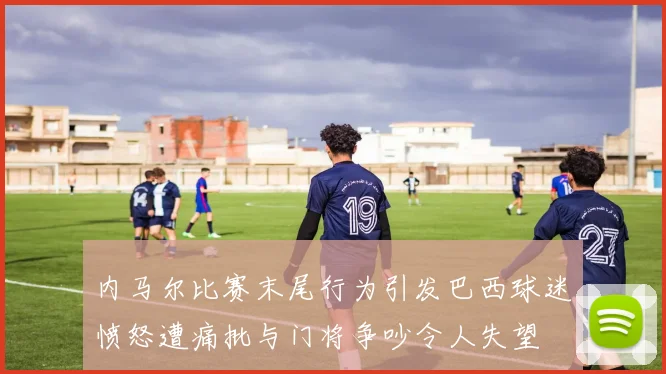 内马尔比赛末尾行为引发巴西球迷愤怒遭痛批与门将争吵令人失望