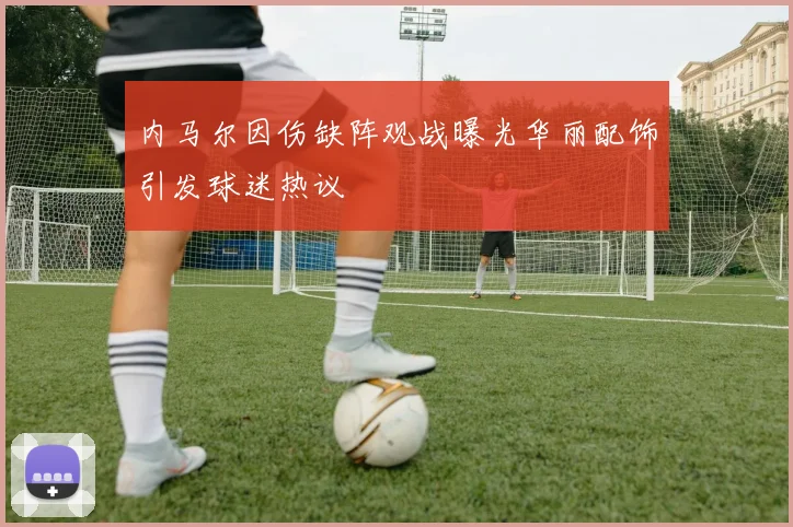 内马尔因伤缺阵观战曝光华丽配饰引发球迷热议