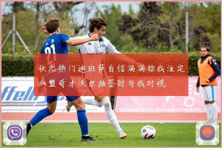 状元热门迪班萨自信满满称我注定加盟奇才沃尔抽签时与我对视