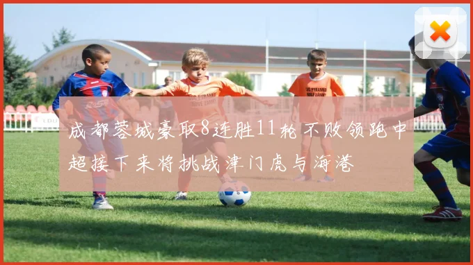 成都蓉城豪取8连胜11轮不败领跑中超接下来将挑战津门虎与海港