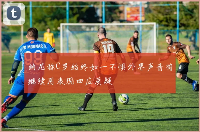 纳尼称C罗始终如一不惧外界声音将继续用表现回应质疑
