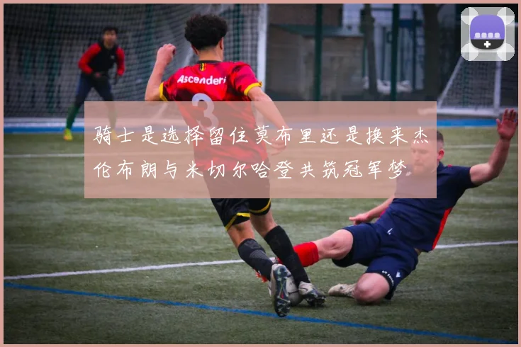 骑士是选择留住莫布里还是换来杰伦布朗与米切尔哈登共筑冠军梦