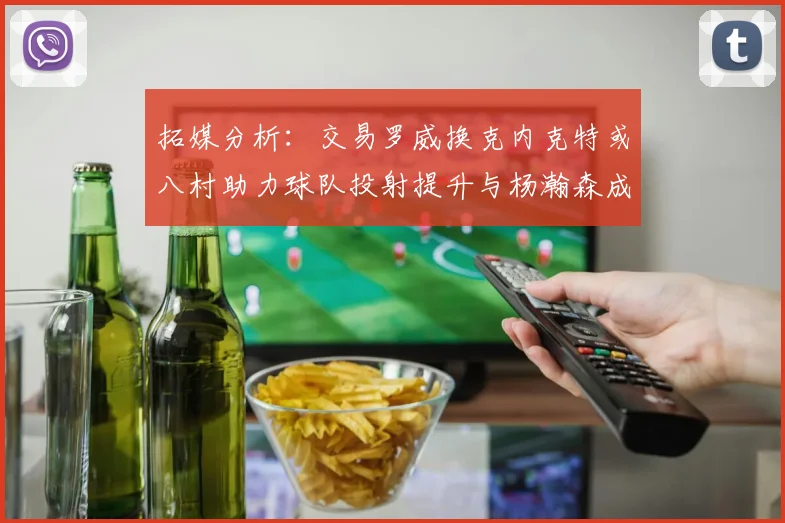 拓媒分析：交易罗威换克内克特或八村助力球队投射提升与杨瀚森成长